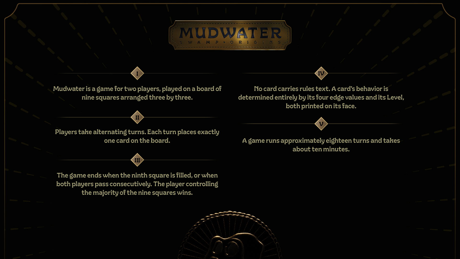 How to play Mudwater. I: Mudwater is a game for two players, played on a board of nine squares arranged three by three. II: Players take alternating turns. Each turn places exactly one card on the board. III: The game ends when the ninth square is filled, or when both players pass consecutively. The player controlling the majority of the nine squares wins. IV: No card carries rules text. A card's behavior is determined entirely by its four edge values and its Level, both printed on its face. V: A game runs approximately eighteen turns and takes about ten minutes.